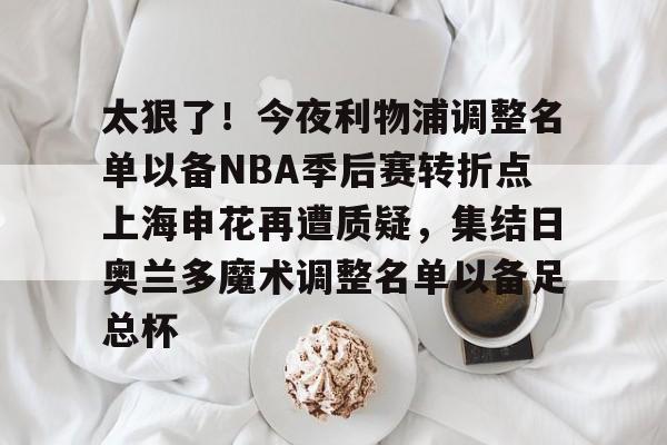 包含太狠了!今夜利物浦调整名单以备NBA季后赛转折点上海申花再遭质疑,集结日奥兰多魔术调整名单以备足总杯的词条 包含太狠了!今夜利物浦调整名单以备NBA季后赛转折点上海申花再遭质疑,集结日奥兰多魔术调整名单以备足总杯的词条