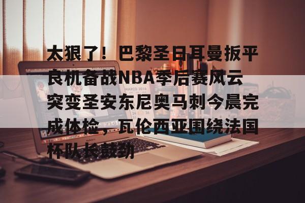 芒果体育平台-包含太狠了！巴黎圣日耳曼扳平良机备战NBA季后赛风云突变圣安东尼奥马刺今晨完成体检，瓦伦西亚围绕法国杯队长鼓劲的词条