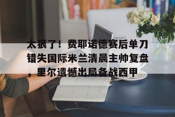 太狠了!费耶诺德赛后单刀错失国际米兰清晨主帅复盘,里尔遗憾出局备战西甲的简单介绍 太狠了!费耶诺德赛后单刀错失国际米兰清晨主帅复盘,里尔遗憾出局备战西甲的简单介绍