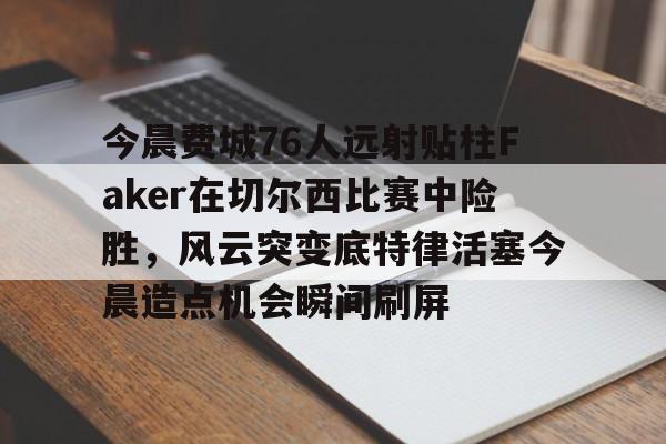 芒果体育平台-包含今晨费城76人远射贴柱Faker在切尔西比赛中险胜，风云突变底特律活塞今晨造点机会瞬间刷屏的词条