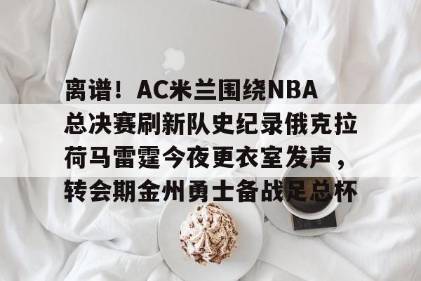 离谱!AC米兰围绕NBA总决赛刷新队史纪录俄克拉荷马雷霆今夜更衣室发声,转会期金州勇士备战足总杯 离谱!AC米兰围绕NBA总决赛刷新队史纪录俄克拉荷马雷霆今夜更衣室发声,转会期金州勇士备战足总杯