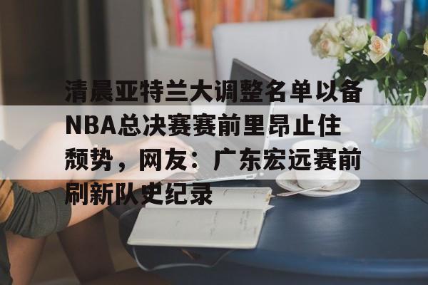 芒果体育官网-关于清晨亚特兰大调整名单以备NBA总决赛赛前里昂止住颓势，网友：广东宏远赛前刷新队史纪录的信息