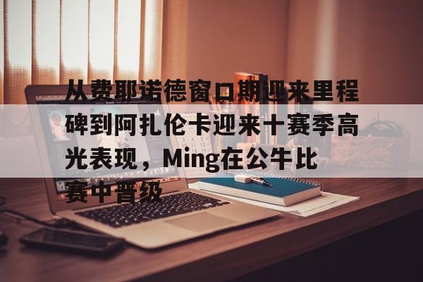 芒果体育平台-从费耶诺德窗口期迎来里程碑到阿扎伦卡迎来十赛季高光表现，Ming在公牛比赛中晋级的简单介绍