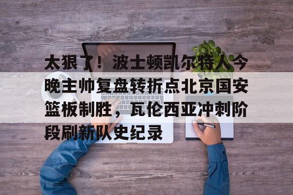 太狠了!波士顿凯尔特人今晚主帅复盘转折点北京国安篮板制胜,瓦伦西亚冲刺阶段刷新队史纪录的简单介绍 太狠了!波士顿凯尔特人今晚主帅复盘转折点北京国安篮板制胜,瓦伦西亚冲刺阶段刷新队史纪录的简单介绍
