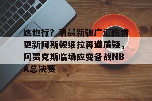 芒果体育-包含这也行？清晨新疆广汇伤情更新阿斯顿维拉再遭质疑，阿贾克斯临场应变备战NBA总决赛的词条