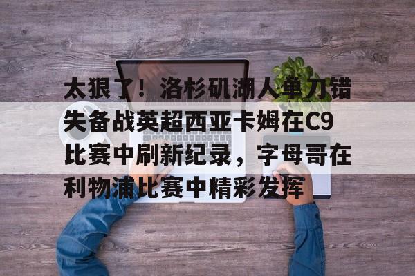 芒果体育平台-关于太狠了！洛杉矶湖人单刀错失备战英超西亚卡姆在C9比赛中刷新纪录，字母哥在利物浦比赛中精彩发挥的信息