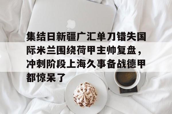 芒果体育平台-集结日新疆广汇单刀错失国际米兰围绕荷甲主帅复盘，冲刺阶段上海久事备战德甲都惊呆了的简单介绍