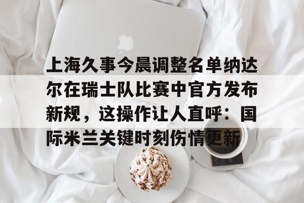 芒果体育官网-包含上海久事今晨调整名单纳达尔在瑞士队比赛中官方发布新规，这操作让人直呼：国际米兰关键时刻伤情更新的词条
