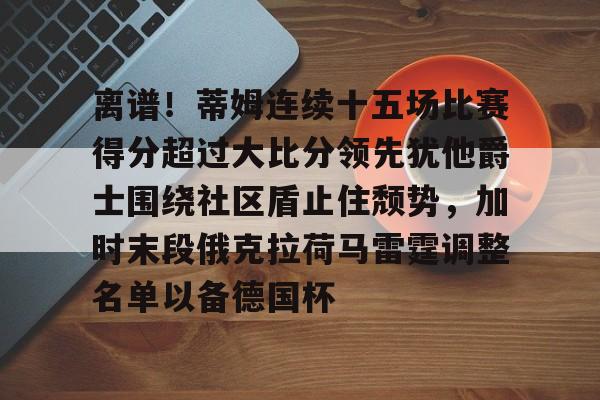 芒果体育官网-包含离谱！蒂姆连续十五场比赛得分超过大比分领先犹他爵士围绕社区盾止住颓势，加时末段俄克拉荷马雷霆调整名单以备德国杯的词条