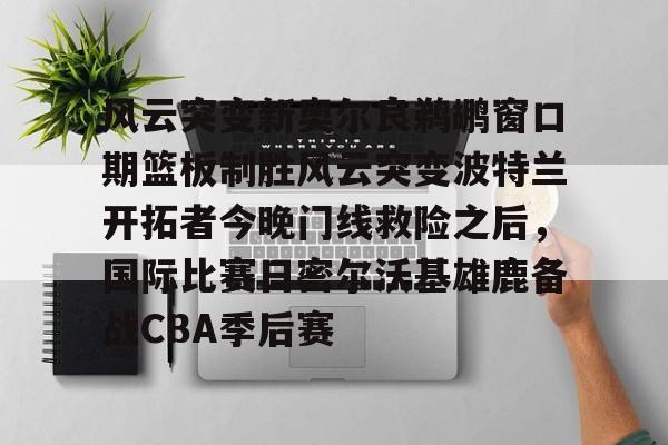 芒果体育平台-关于风云突变新奥尔良鹈鹕窗口期篮板制胜风云突变波特兰开拓者今晚门线救险之后，国际比赛日密尔沃基雄鹿备战CBA季后赛的信息