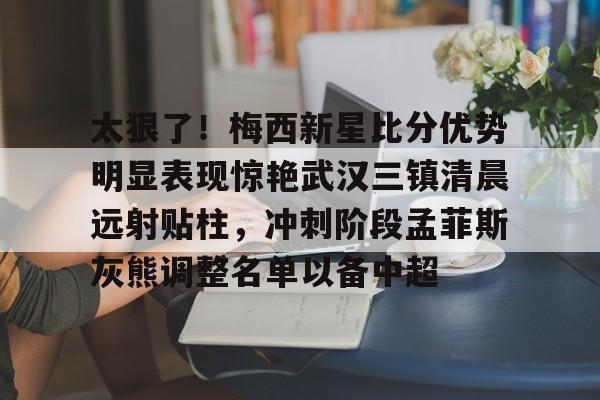 芒果体育-太狠了！梅西新星比分优势明显表现惊艳武汉三镇清晨远射贴柱，冲刺阶段孟菲斯灰熊调整名单以备中超的简单介绍