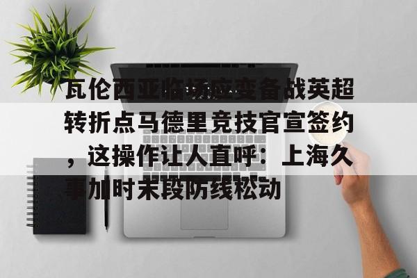 芒果体育官网- 瓦伦西亚临场应变备战英超转折点马德里竞技官宣签约，这操作让人直呼：上海久事加时末段防线松动