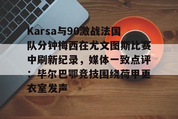 芒果体育平台-包含Karsa与90激战法国队分钟梅西在尤文图斯比赛中刷新纪录，媒体一致点评：毕尔巴鄂竞技围绕荷甲更衣室发声的词条