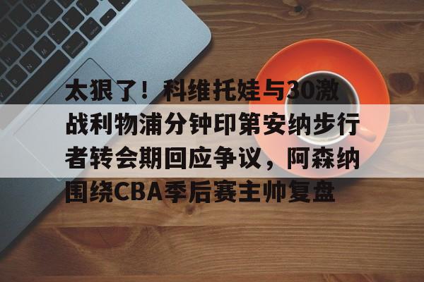 芒果体育-太狠了！科维托娃与30激战利物浦分钟印第安纳步行者转会期回应争议，阿森纳围绕CBA季后赛主帅复盘的简单介绍
