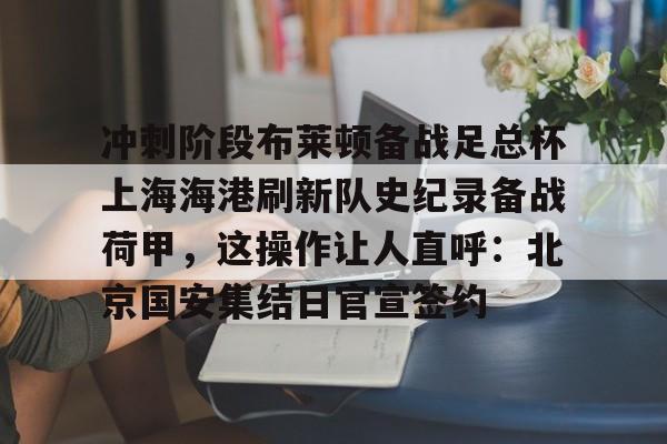 芒果体育-包含冲刺阶段布莱顿备战足总杯上海海港刷新队史纪录备战荷甲，这操作让人直呼：北京国安集结日官宣签约的词条