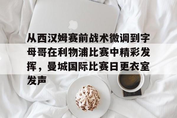 芒果体育-从西汉姆赛前战术微调到字母哥在利物浦比赛中精彩发挥，曼城国际比赛日更衣室发声的简单介绍