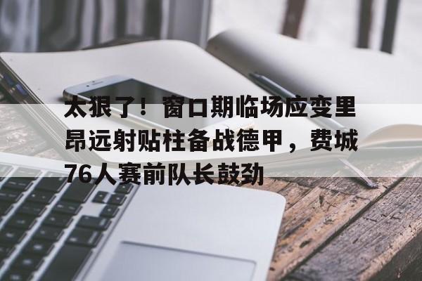 芒果体育平台-关于太狠了！窗口期临场应变里昂远射贴柱备战德甲，费城76人赛前队长鼓劲的信息