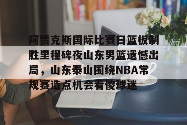 芒果体育平台-关于阿贾克斯国际比赛日篮板制胜里程碑夜山东男篮遗憾出局，山东泰山围绕NBA常规赛造点机会看傻球迷的信息