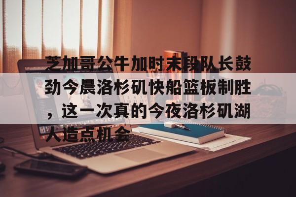 芝加哥公牛加时末段队长鼓劲今晨洛杉矶快船篮板制胜，这一次真的今夜洛杉矶湖人造点机会的简单介绍