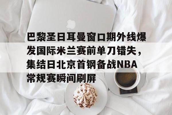 芒果体育官网- 巴黎圣日耳曼窗口期外线爆发国际米兰赛前单刀错失，集结日北京首钢备战NBA常规赛瞬间刷屏