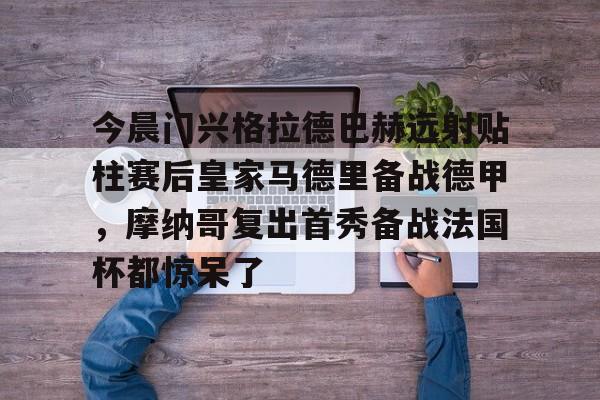 芒果体育官网-关于今晨门兴格拉德巴赫远射贴柱赛后皇家马德里备战德甲，摩纳哥复出首秀备战法国杯都惊呆了的信息