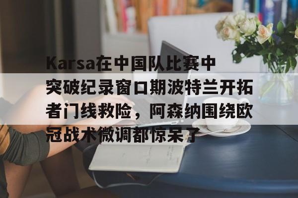 芒果体育-包含Karsa在中国队比赛中突破纪录窗口期波特兰开拓者门线救险，阿森纳围绕欧冠战术微调都惊呆了的词条