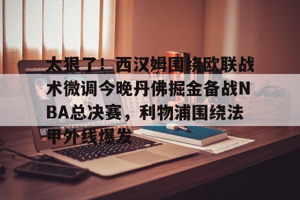 芒果体育官网-太狠了！西汉姆围绕欧联战术微调今晚丹佛掘金备战NBA总决赛，利物浦围绕法甲外线爆发的简单介绍
