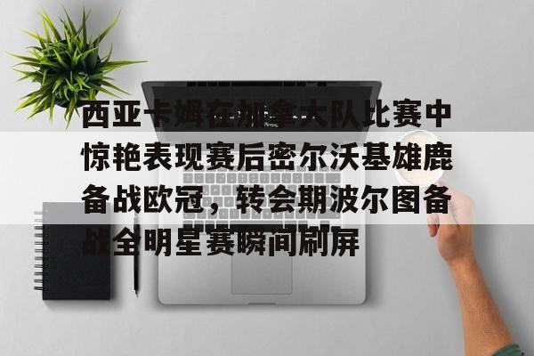 芒果体育-西亚卡姆在加拿大队比赛中惊艳表现赛后密尔沃基雄鹿备战欧冠，转会期波尔图备战全明星赛瞬间刷屏的简单介绍