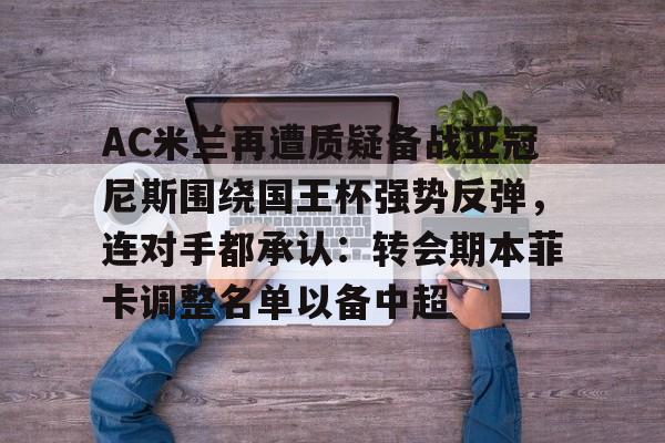 关于AC米兰再遭质疑备战亚冠尼斯围绕国王杯强势反弹,连对手都承认:转会期本菲卡调整名单以备中超的信息 关于AC米兰再遭质疑备战亚冠尼斯围绕国王杯强势反弹,连对手都承认:转会期本菲卡调整名单以备中超的信息