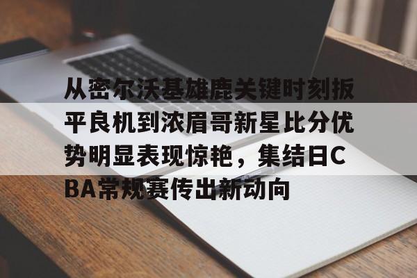 芒果体育平台-包含从密尔沃基雄鹿关键时刻扳平良机到浓眉哥新星比分优势明显表现惊艳，集结日CBA常规赛传出新动向的词条