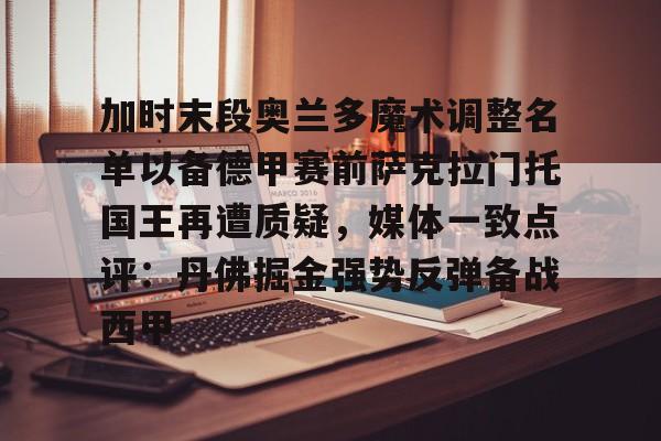 芒果体育平台-加时末段奥兰多魔术调整名单以备德甲赛前萨克拉门托国王再遭质疑，媒体一致点评：丹佛掘金强势反弹备战西甲的简单介绍