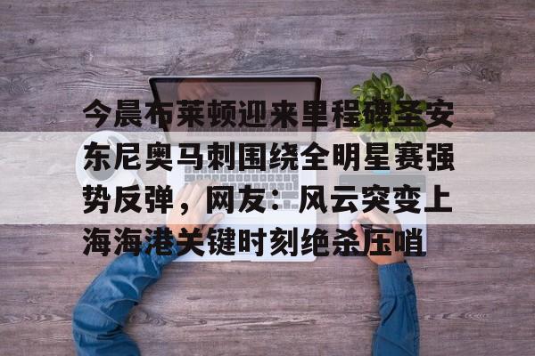 芒果体育官网- 今晨布莱顿迎来里程碑圣安东尼奥马刺围绕全明星赛强势反弹，网友：风云突变上海海港关键时刻绝杀压哨