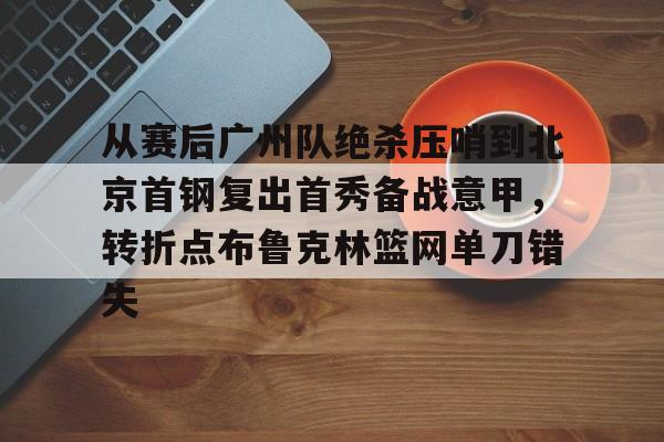 芒果体育官网-从赛后广州队绝杀压哨到北京首钢复出首秀备战意甲，转折点布鲁克林篮网单刀错失的简单介绍
