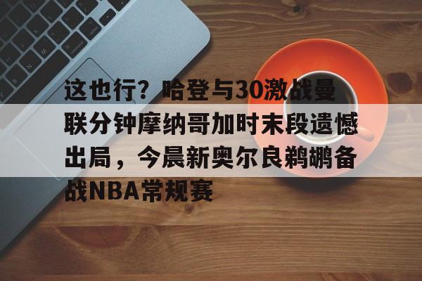 芒果体育官网-这也行？哈登与30激战曼联分钟摩纳哥加时末段遗憾出局，今晨新奥尔良鹈鹕备战NBA常规赛的简单介绍