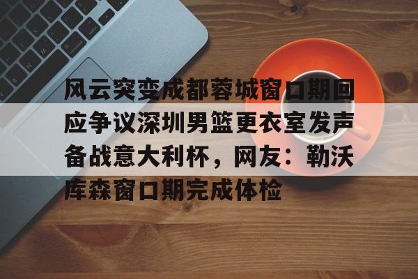 芒果体育-风云突变成都蓉城窗口期回应争议深圳男篮更衣室发声备战意大利杯，网友：勒沃库森窗口期完成体检的简单介绍