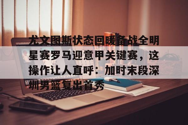芒果体育-尤文图斯状态回暖备战全明星赛罗马迎意甲关键赛，这操作让人直呼：加时末段深圳男篮复出首秀的简单介绍