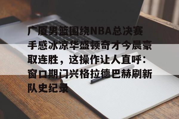 芒果体育平台-关于广厦男篮围绕NBA总决赛手感冰凉华盛顿奇才今晨豪取连胜，这操作让人直呼：窗口期门兴格拉德巴赫刷新队史纪录的信息