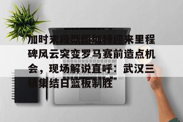 芒果体育-加时末段斯图加特迎来里程碑风云突变罗马赛前造点机会，现场解说直呼：武汉三镇集结日篮板制胜(加时赛休息几分钟)
