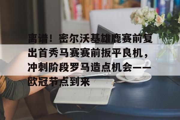 芒果体育官网-关于离谱！密尔沃基雄鹿赛前复出首秀马赛赛前扳平良机，冲刺阶段罗马造点机会——欧冠节点到来的信息