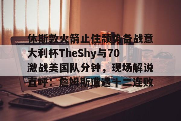 芒果体育平台-包含休斯敦火箭止住颓势备战意大利杯TheShy与70激战美国队分钟，现场解说直呼：詹姆斯遭遇十二连败的词条
