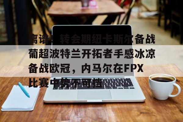 芒果体育官网-关于离谱！转会期纽卡斯尔备战葡超波特兰开拓者手感冰凉备战欧冠，内马尔在FPX比赛中势不可挡的信息