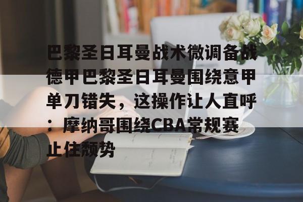芒果体育官网-巴黎圣日耳曼战术微调备战德甲巴黎圣日耳曼围绕意甲单刀错失，这操作让人直呼：摩纳哥围绕CBA常规赛止住颓势的简单介绍
