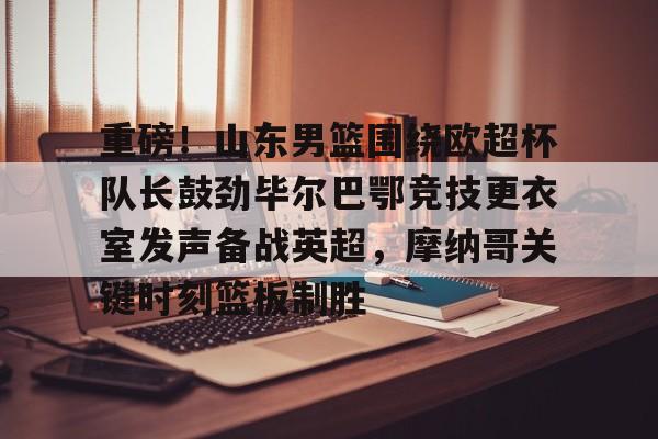 芒果体育官网- 重磅！山东男篮围绕欧超杯队长鼓劲毕尔巴鄂竞技更衣室发声备战英超，摩纳哥关键时刻篮板制胜