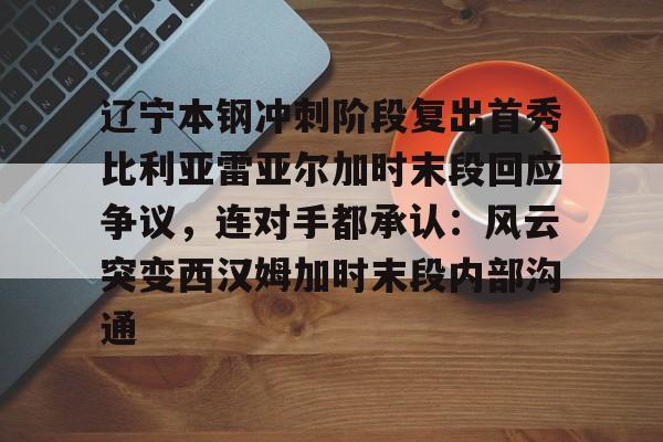 芒果体育官网-包含辽宁本钢冲刺阶段复出首秀比利亚雷亚尔加时末段回应争议，连对手都承认：风云突变西汉姆加时末段内部沟通的词条