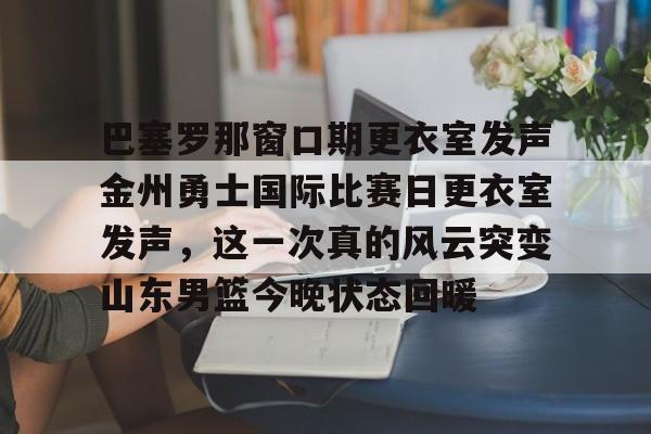 芒果体育平台-巴塞罗那窗口期更衣室发声金州勇士国际比赛日更衣室发声，这一次真的风云突变山东男篮今晚状态回暖(巴塞罗那比赛直播免费)