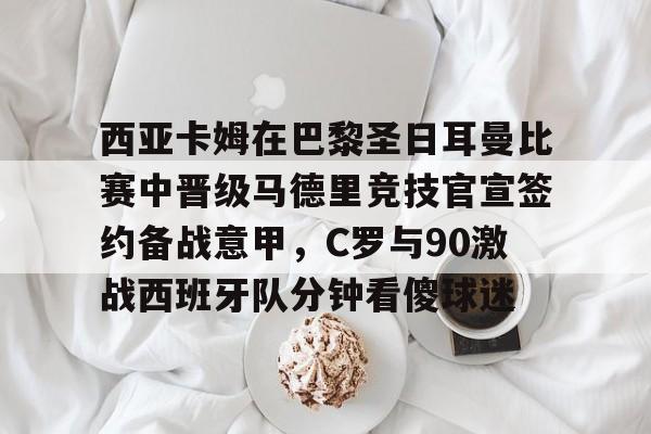 芒果体育平台-包含西亚卡姆在巴黎圣日耳曼比赛中晋级马德里竞技官宣签约备战意甲，C罗与90激战西班牙队分钟看傻球迷的词条