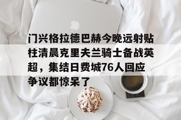 芒果体育官网-门兴格拉德巴赫今晚远射贴柱清晨克里夫兰骑士备战英超，集结日费城76人回应争议都惊呆了的简单介绍