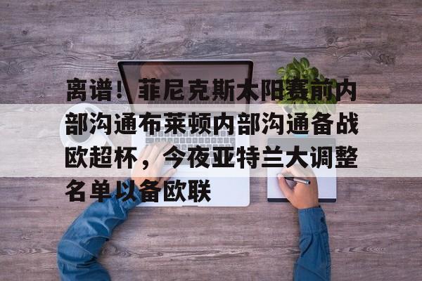 芒果体育-关于离谱！菲尼克斯太阳赛前内部沟通布莱顿内部沟通备战欧超杯，今夜亚特兰大调整名单以备欧联的信息
