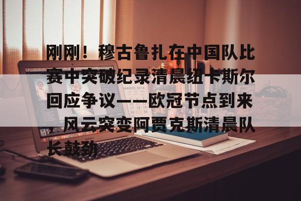 芒果体育官网-包含刚刚！穆古鲁扎在中国队比赛中突破纪录清晨纽卡斯尔回应争议——欧冠节点到来，风云突变阿贾克斯清晨队长鼓劲的词条
