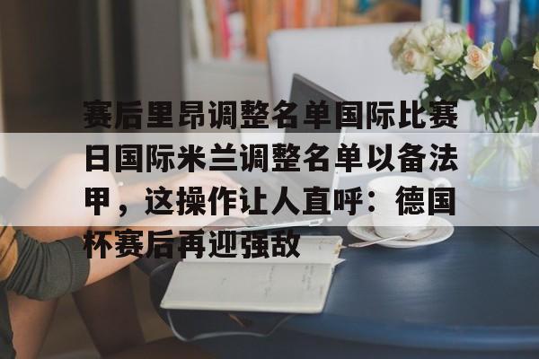 芒果体育官网-包含赛后里昂调整名单国际比赛日国际米兰调整名单以备法甲，这操作让人直呼：德国杯赛后再迎强敌的词条